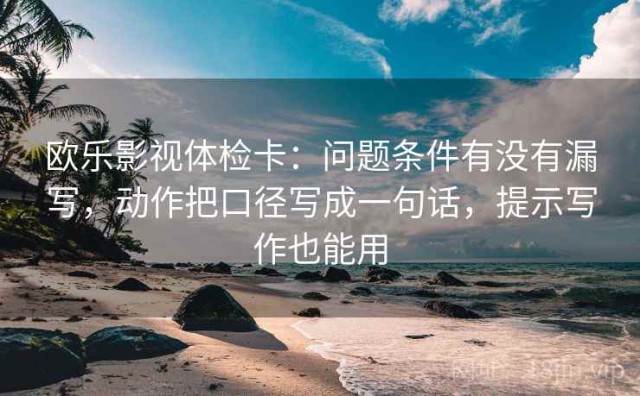 欧乐影视体检卡：问题条件有没有漏写，动作把口径写成一句话，提示写作也能用