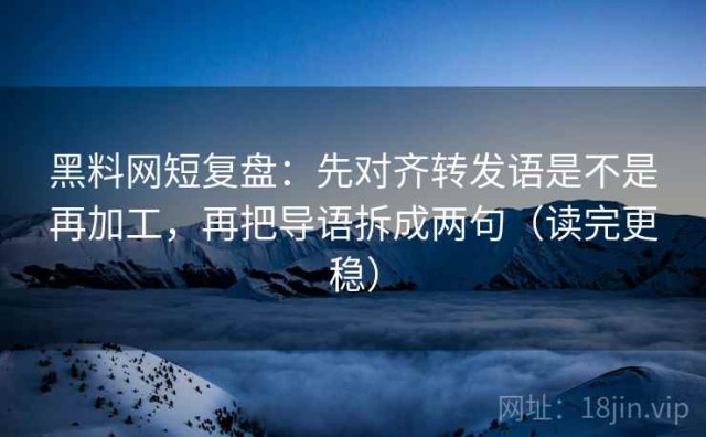 黑料网短复盘：先对齐转发语是不是再加工，再把导语拆成两句（读完更稳）