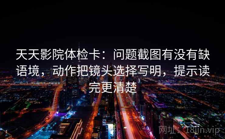 天天影院体检卡：问题截图有没有缺语境，动作把镜头选择写明，提示读完更清楚