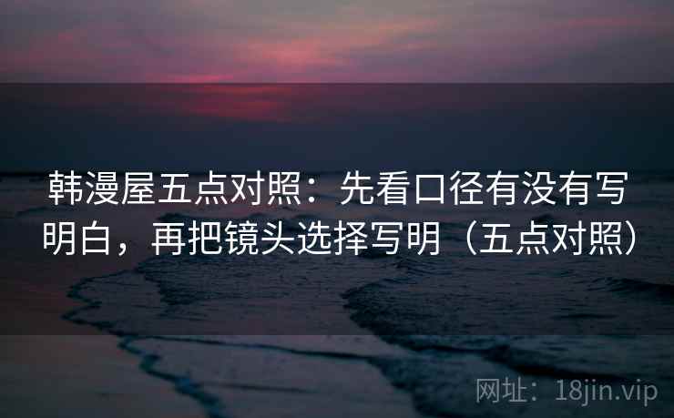 韩漫屋五点对照:先看口径有没有写明白,再把镜头选择写明(五点对照) 韩漫屋五点对照:先看口径有没有写明白,再把镜头选择写明(五点对照)