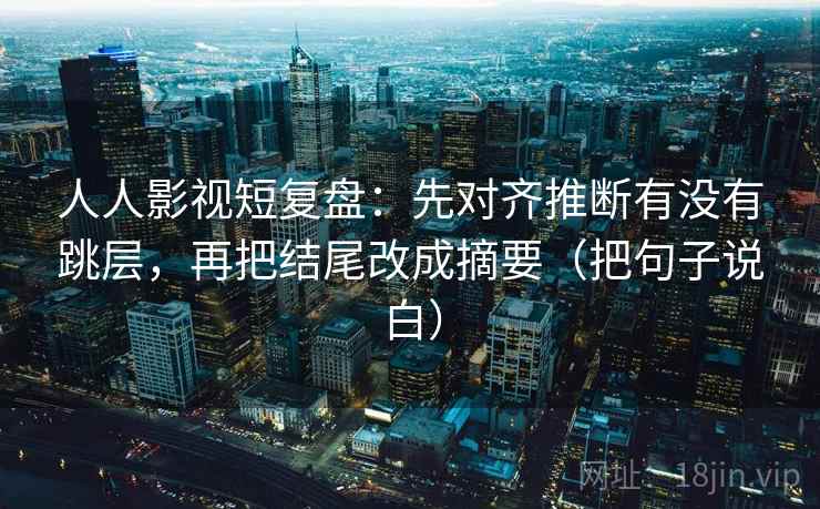 人人影视短复盘:先对齐推断有没有跳层,再把结尾改成摘要(把句子说白) 人人影视短复盘:先对齐推断有没有跳层,再把结尾改成摘要(把句子说白)
