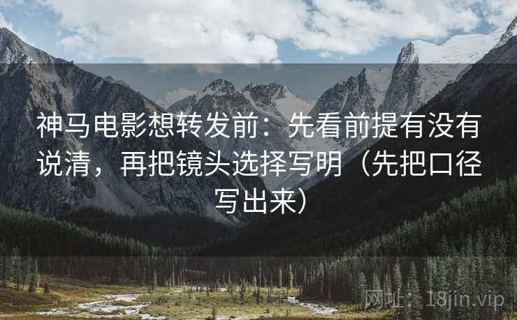 神马电影想转发前：先看前提有没有说清，再把镜头选择写明（先把口径写出来）
