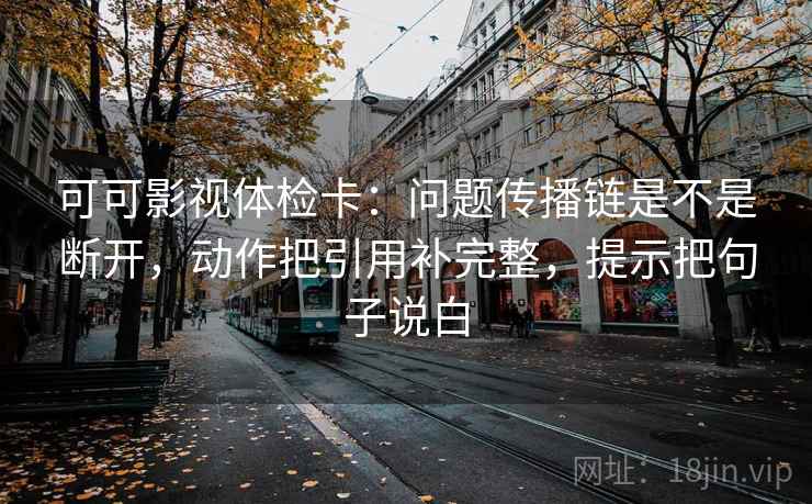 可可影视体检卡：问题传播链是不是断开，动作把引用补完整，提示把句子说白