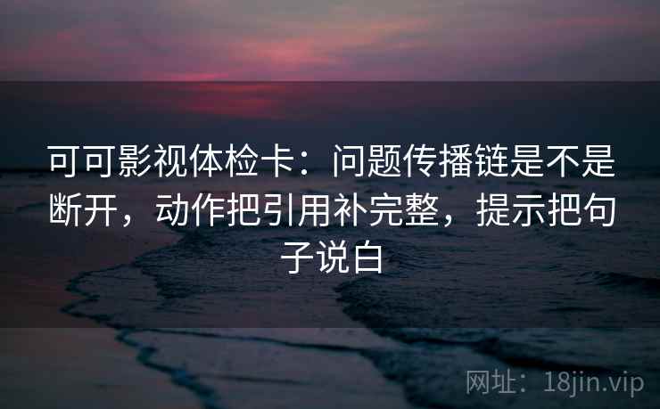 可可影视体检卡：问题传播链是不是断开，动作把引用补完整，提示把句子说白