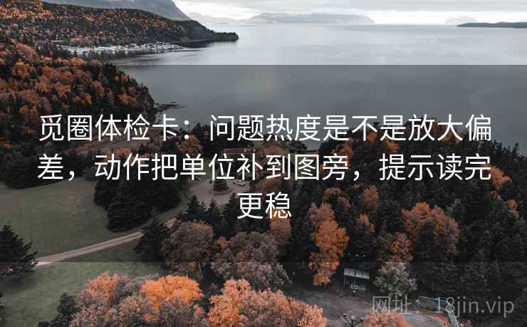 觅圈体检卡:问题热度是不是放大偏差,动作把单位补到图旁,提示读完更稳 觅圈体检卡:问题热度是不是放大偏差,动作把单位补到图旁,提示读完更稳