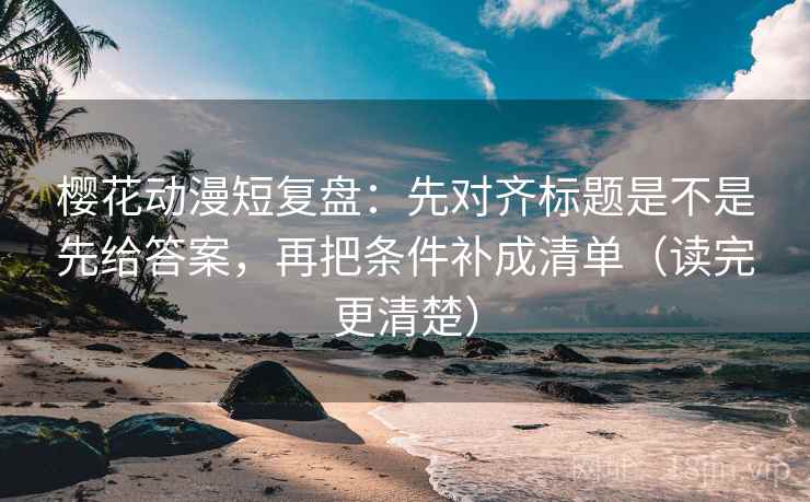 樱花动漫短复盘：先对齐标题是不是先给答案，再把条件补成清单（读完更清楚）