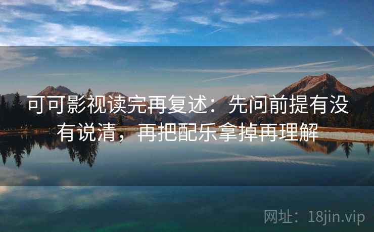 可可影视读完再复述：先问前提有没有说清，再把配乐拿掉再理解