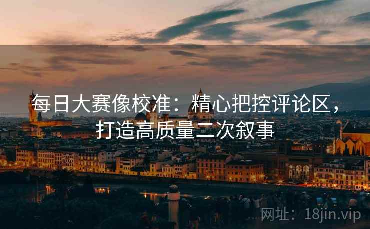 每日大赛像校准:精心把控评论区,打造高质量二次叙事 每日大赛像校准:精心把控评论区,打造高质量二次叙事