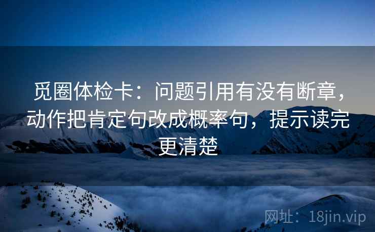 觅圈体检卡：问题引用有没有断章，动作把肯定句改成概率句，提示读完更清楚