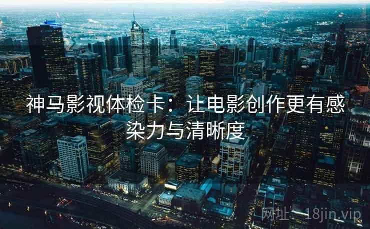神马影视体检卡：让电影创作更有感染力与清晰度