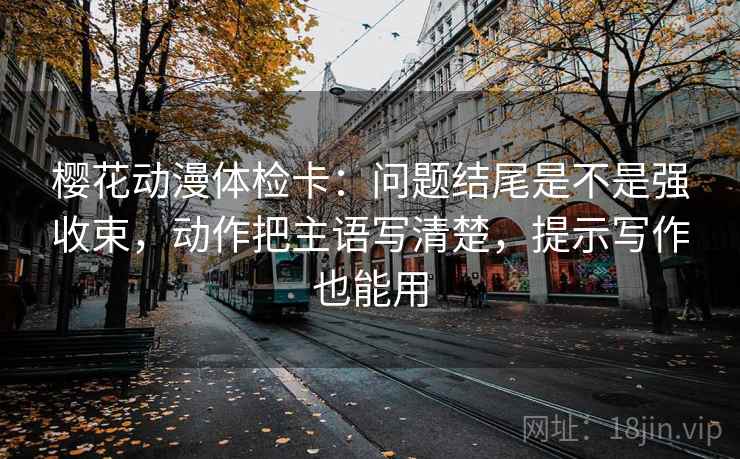 樱花动漫体检卡：问题结尾是不是强收束，动作把主语写清楚，提示写作也能用
