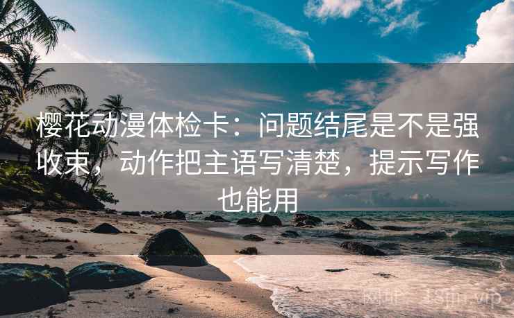 樱花动漫体检卡:问题结尾是不是强收束,动作把主语写清楚,提示写作也能用 樱花动漫体检卡:问题结尾是不是强收束,动作把主语写清楚,提示写作也能用