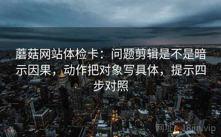 蘑菇网站体检卡：问题剪辑是不是暗示因果，动作把对象写具体，提示四步对照