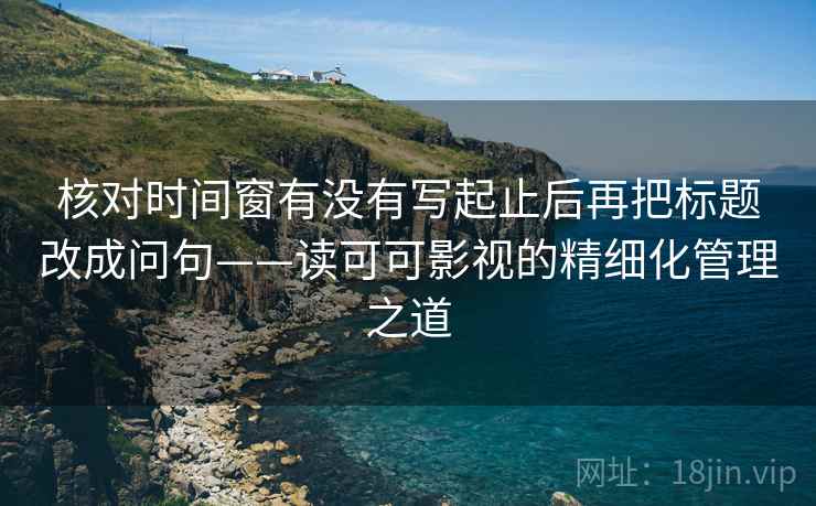 核对时间窗有没有写起止后再把标题改成问句——读可可影视的精细化管理之道 核对时间窗有没有写起止后再把标题改成问句——读可可影视的精细化管理之道