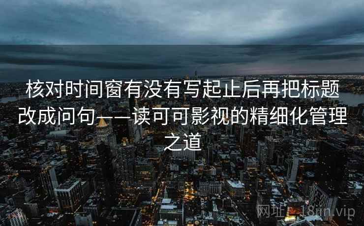 核对时间窗有没有写起止后再把标题改成问句——读可可影视的精细化管理之道 核对时间窗有没有写起止后再把标题改成问句——读可可影视的精细化管理之道