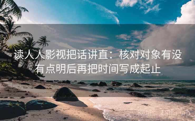 读人人影视把话讲直：核对对象有没有点明后再把时间写成起止