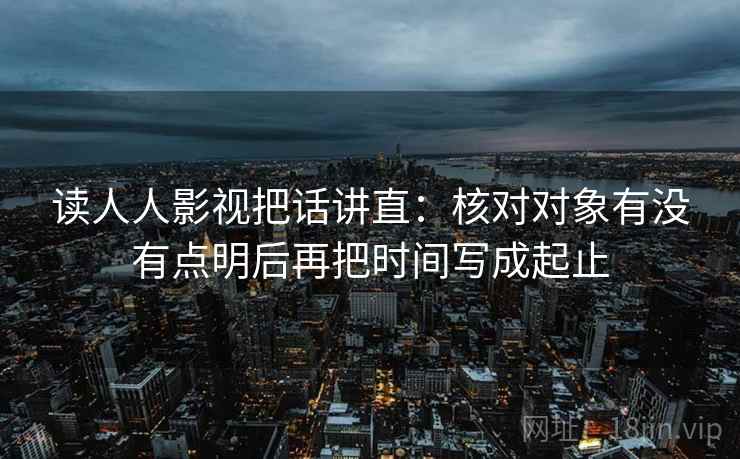 读人人影视把话讲直:核对对象有没有点明后再把时间写成起止 读人人影视把话讲直:核对对象有没有点明后再把时间写成起止