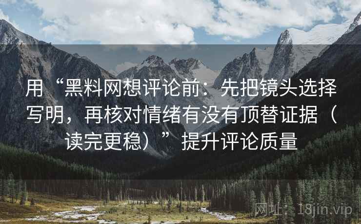 用“黑料网想评论前:先把镜头选择写明,再核对情绪有没有顶替证据(读完更稳)”提升评论质量 用“黑料网想评论前:先把镜头选择写明,再核对情绪有没有顶替证据(读完更稳)”提升评论质量