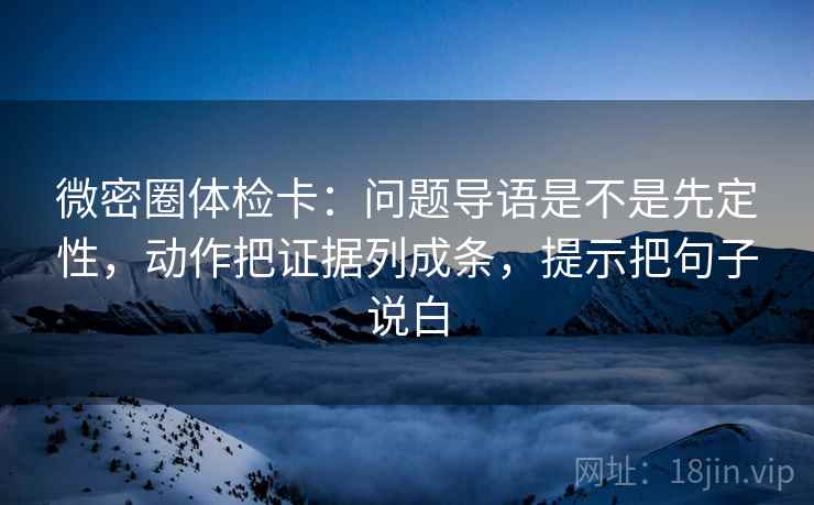 微密圈体检卡：问题导语是不是先定性，动作把证据列成条，提示把句子说白