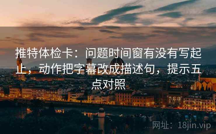 推特体检卡：问题时间窗有没有写起止，动作把字幕改成描述句，提示五点对照