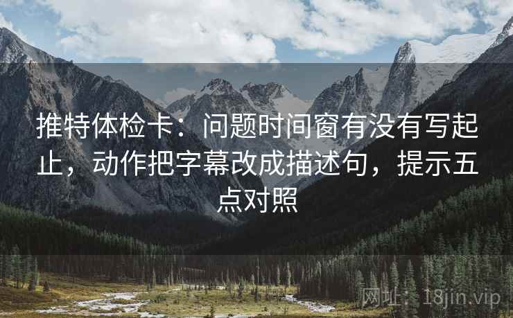 推特体检卡：问题时间窗有没有写起止，动作把字幕改成描述句，提示五点对照