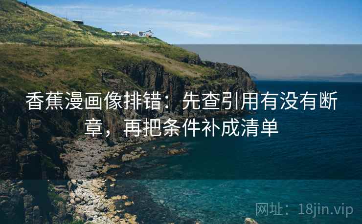 香蕉漫画像排错:先查引用有没有断章,再把条件补成清单 香蕉漫画像排错:先查引用有没有断章,再把条件补成清单