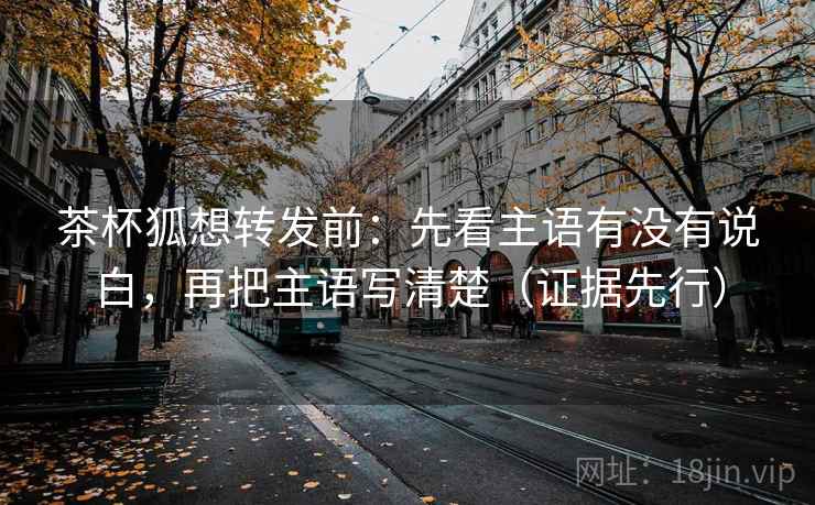 茶杯狐想转发前:先看主语有没有说白,再把主语写清楚(证据先行) 茶杯狐想转发前:先看主语有没有说白,再把主语写清楚(证据先行)
