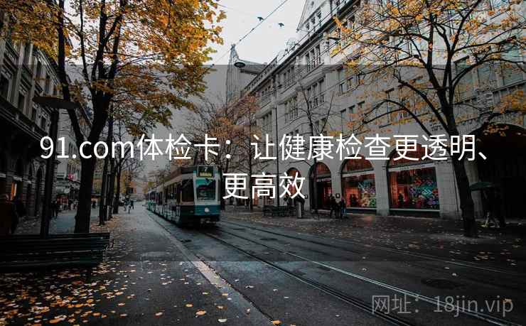 91.com体检卡:让健康检查更透明、更高效 91.com体检卡:让健康检查更透明、更高效