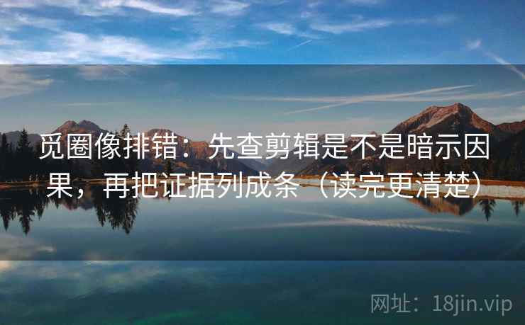 觅圈像排错：先查剪辑是不是暗示因果，再把证据列成条（读完更清楚）