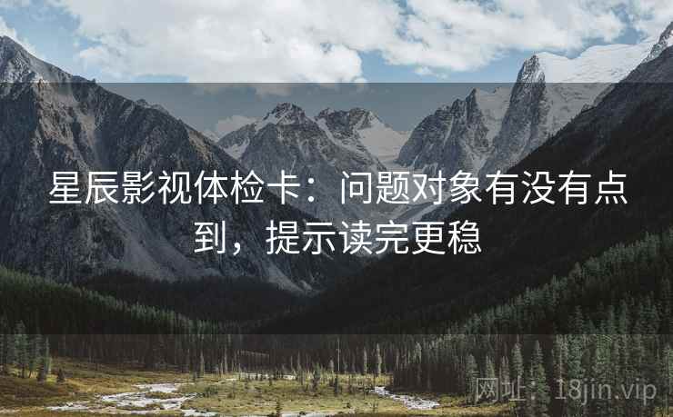 星辰影视体检卡:问题对象有没有点到,提示读完更稳 星辰影视体检卡:问题对象有没有点到,提示读完更稳
