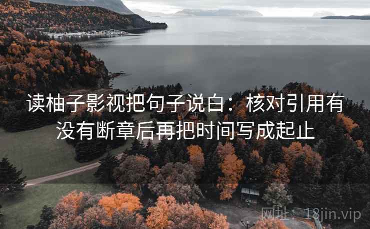 读柚子影视把句子说白:核对引用有没有断章后再把时间写成起止 读柚子影视把句子说白:核对引用有没有断章后再把时间写成起止