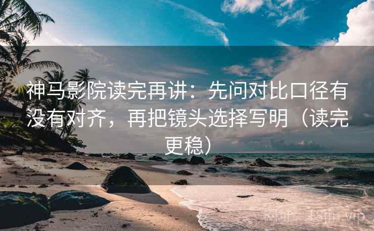 神马影院读完再讲：先问对比口径有没有对齐，再把镜头选择写明（读完更稳）