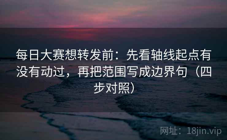 每日大赛想转发前:先看轴线起点有没有动过,再把范围写成边界句(四步对照) 每日大赛想转发前:先看轴线起点有没有动过,再把范围写成边界句(四步对照)